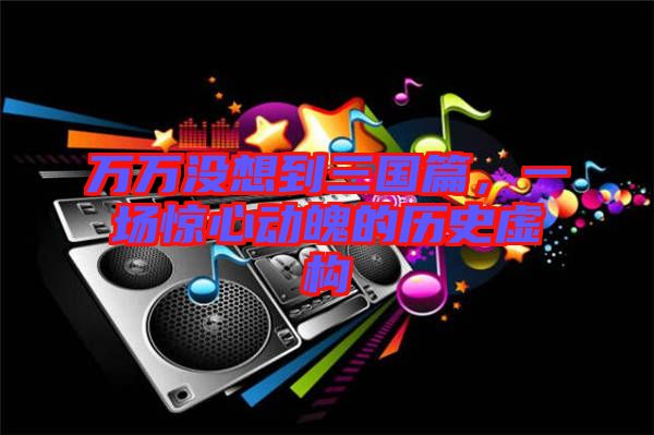 萬萬沒想到三國篇,一場(chǎng)驚心動(dòng)魄的歷史虛構(gòu)