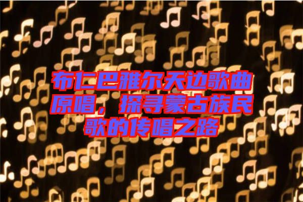 布仁巴雅爾天邊歌曲原唱，探尋蒙古族民歌的傳唱之路