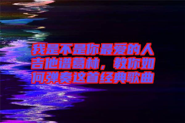 我是不是你最愛的人吉他譜葛林,教你如何彈奏這首經(jīng)典歌曲