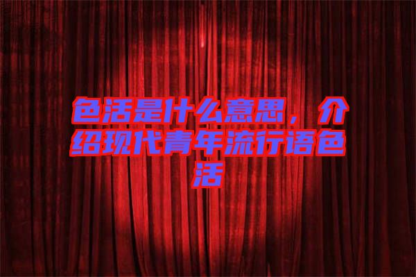 色活是什么意思,介紹現(xiàn)代青年流行語色活