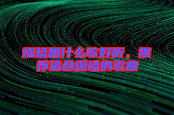 煙嗓唱什么歌好聽，推薦適合煙嗓的歌曲