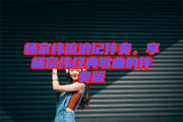 楊宗緯流浪記伴奏，享楊宗緯經典歌曲的伴奏版