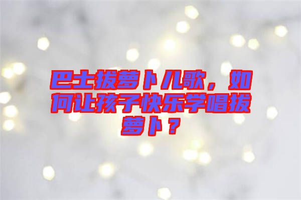 巴士拔蘿卜兒歌,如何讓孩子快樂學唱拔蘿卜?