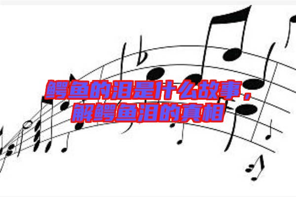 鱷魚的淚是什么故事,解鱷魚淚的真相