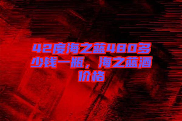 42度海之藍480多少錢一瓶,海之藍酒價格
