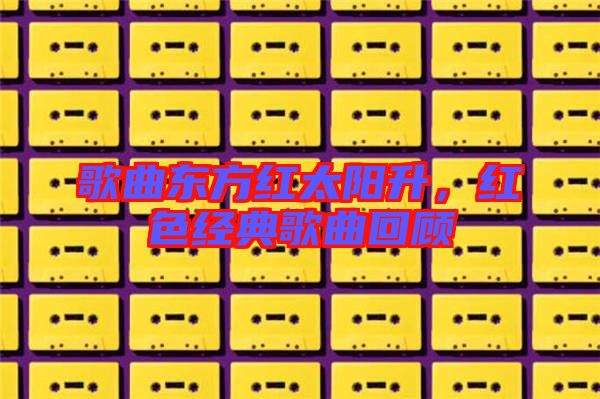 歌曲東方紅太陽升,紅色經典歌曲回顧