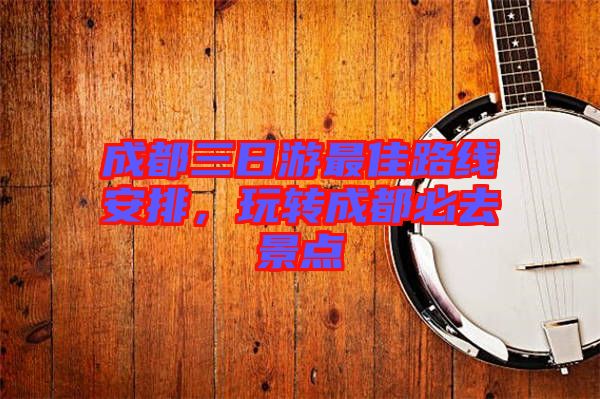 成都三日游最佳路線安排,玩轉成都必去景點