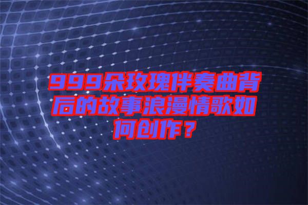 999朵玫瑰伴奏曲背后的故事浪漫情歌如何創作?