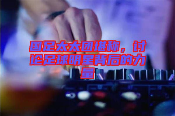 國足太太團堪稱,討論足球明星背后的力量