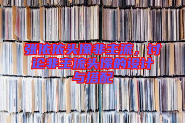 張依依頭像非主流,討論非主流頭像的設計與搭配