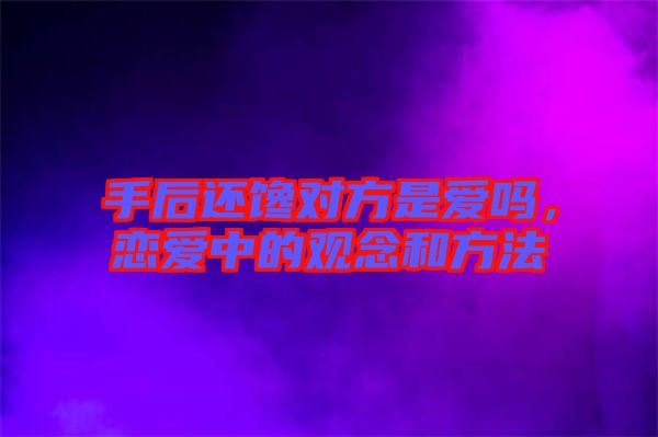 手后還饞對方是愛嗎,戀愛中的觀念和方法