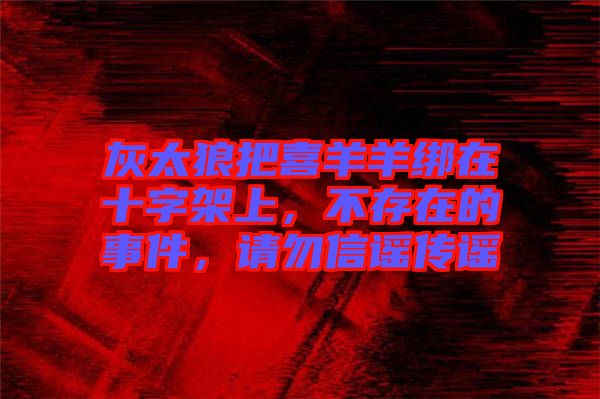 灰太狼把喜羊羊綁在十字架上,不存在的事件,請勿信謠傳謠