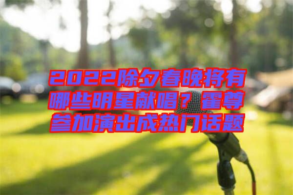 2022除夕春晚將有哪些明星獻唱?霍尊參加演出成熱門話題