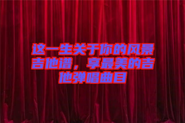 這一生關(guān)于你的風景吉他譜，享最美的吉他彈唱曲目