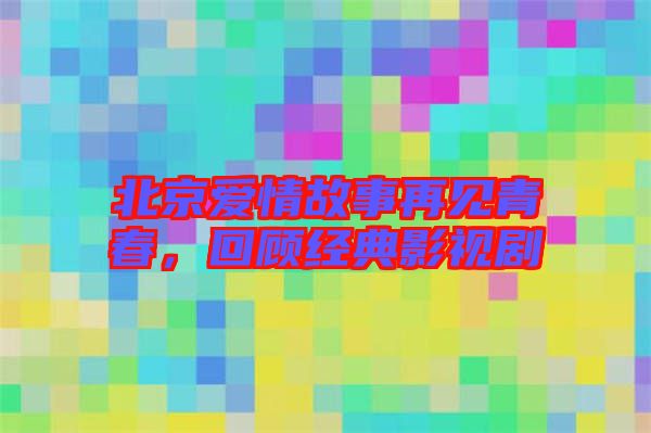 北京愛情故事再見青春，回顧經典影視劇