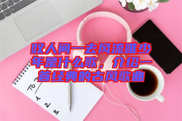 嘆人間一去風(fēng)流唯少年是什么歌,介紹一首經(jīng)典的古風(fēng)歌曲