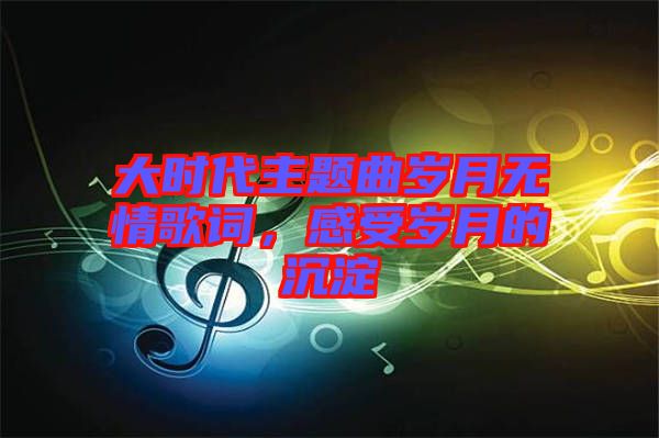 大時代主題曲歲月無情歌詞,感受歲月的沉淀