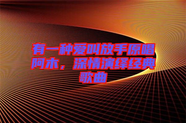 有一種愛叫放手原唱阿木,深情演繹經(jīng)典歌曲