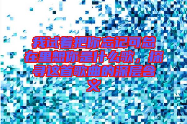 我試著把你忘記可總在里想你是什么歌,探尋這首歌曲的深層含義