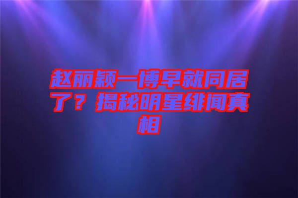 趙麗穎一博早就同居了？揭秘明星緋聞真相