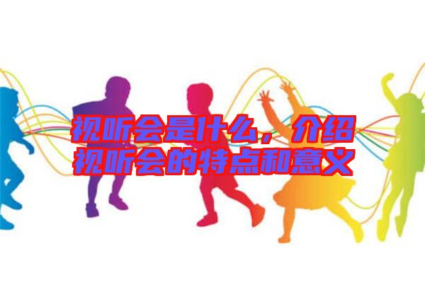 視聽會是什么，介紹視聽會的特點和意義