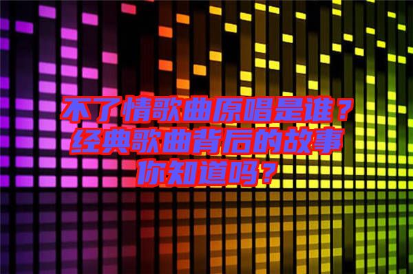 不了情歌曲原唱是誰?經典歌曲背后的故事你知道嗎?