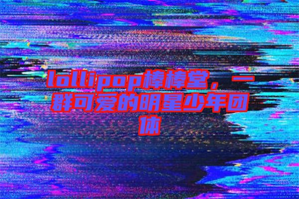 lollipop棒棒堂,一群可愛(ài)的明星少年團(tuán)體