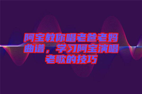 阿寶教你唱老爸老媽曲譜,學習阿寶演唱老歌的技巧
