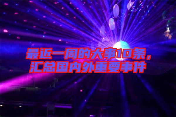 最近一周的大事10條,匯總國內外重要事件