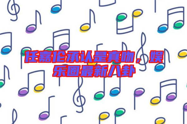 任嘉倫承認是真吻，娛樂圈最新八卦