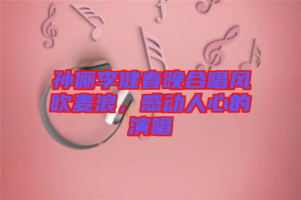 孫儷李健春晚合唱風(fēng)吹麥浪,感動(dòng)人心的演唱