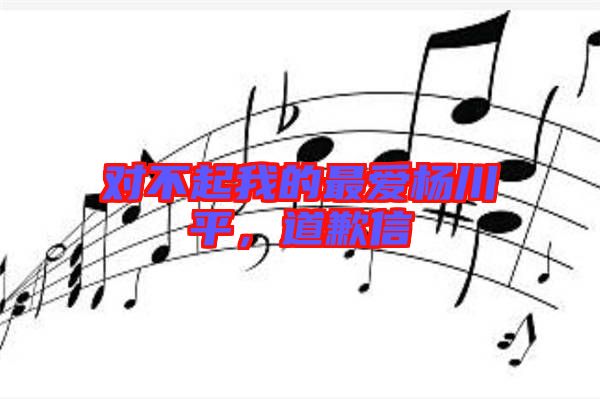 對(duì)不起我的最?lèi)?ài)楊川平，道歉信