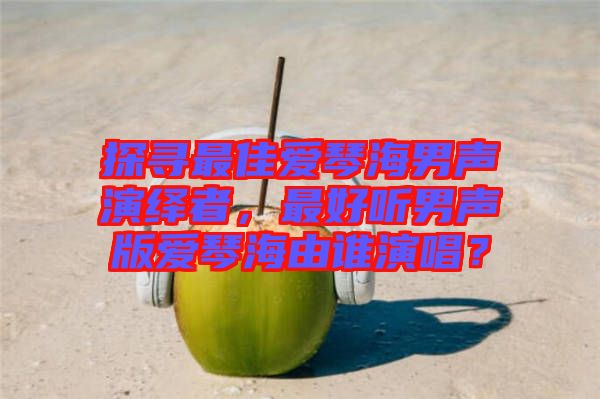 探尋最佳愛琴海男聲演繹者，最好聽男聲版愛琴海由誰演唱？