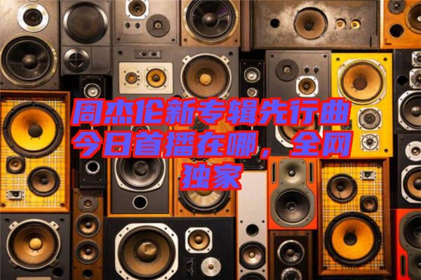 周杰倫新專(zhuān)輯先行曲今日首播在哪,全網(wǎng)獨(dú)家
