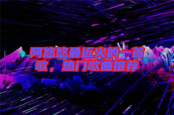 阿悠悠最近火的一首歌，熱門歌曲推薦