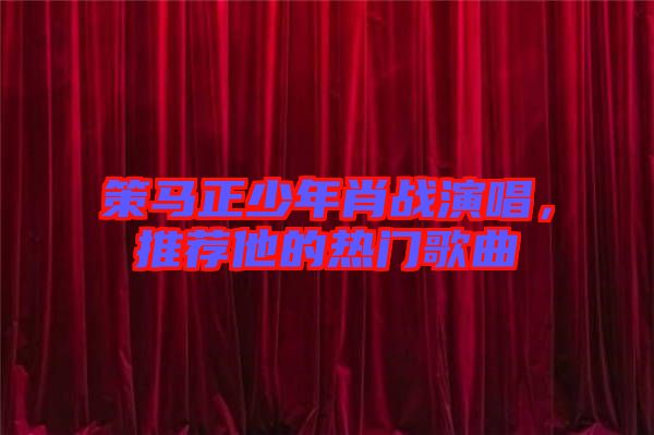 策馬正少年肖戰演唱，推薦他的熱門歌曲