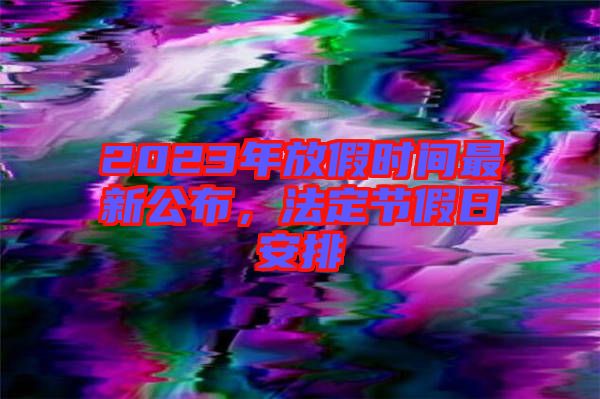 2023年放假時間最新公布，法定節假日安排