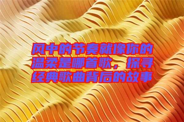 風(fēng)中的節(jié)奏就像你的溫柔是哪首歌,探尋經(jīng)典歌曲背后的故事