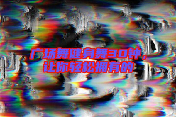 廣場舞健身舞30鐘,讓你輕松擁有的