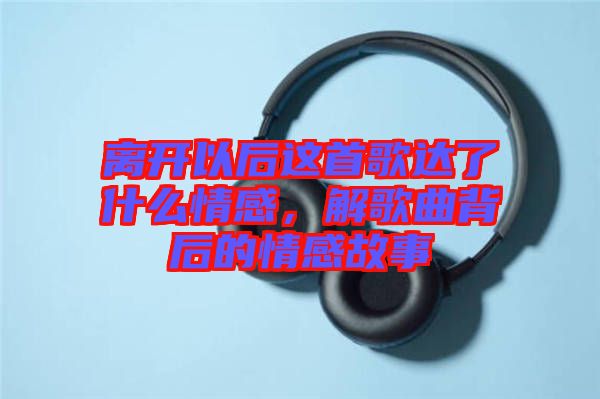 離開以后這首歌達(dá)了什么情感,解歌曲背后的情感故事
