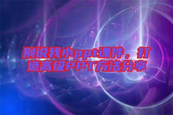 別說我小ppt課件，打造高級PPT方法分享