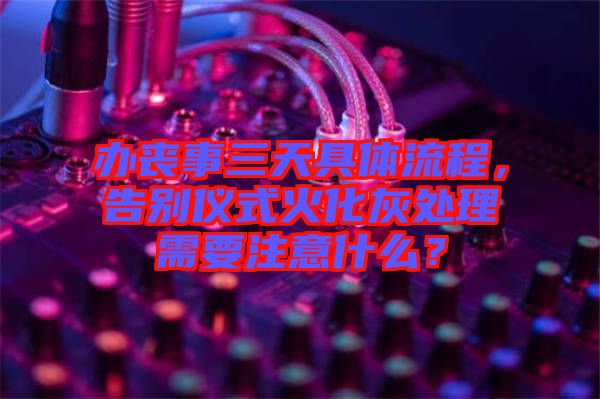 辦喪事三天具體流程,告別儀式火化灰處理需要注意什么?