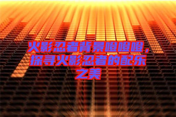 火影忍者背景噔噔噔,探尋火影忍者的配樂之美