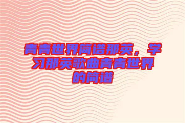 青青世界簡譜那英,學(xué)習(xí)那英歌曲青青世界的簡譜