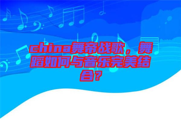 china舞帝戰歌，舞蹈如何與音樂完美結合？
