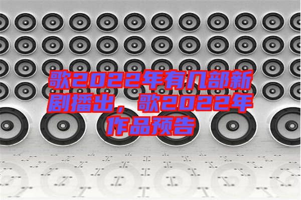歌2022年有幾部新劇播出，歌2022年作品預告