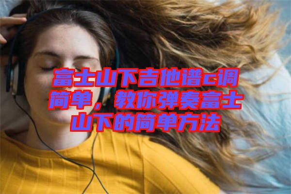 富士山下吉他譜c調簡單，教你彈奏富士山下的簡單方法