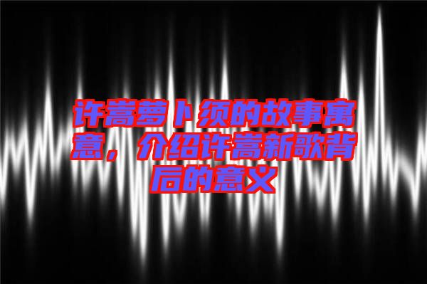 許嵩蘿卜須的故事寓意,介紹許嵩新歌背后的意義