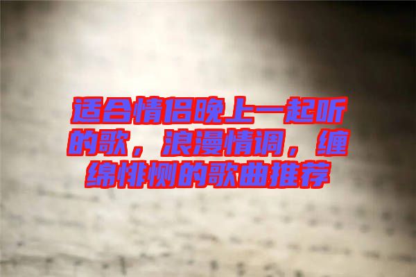 適合情侶晚上一起聽的歌，浪漫情調，纏綿悱惻的歌曲推薦