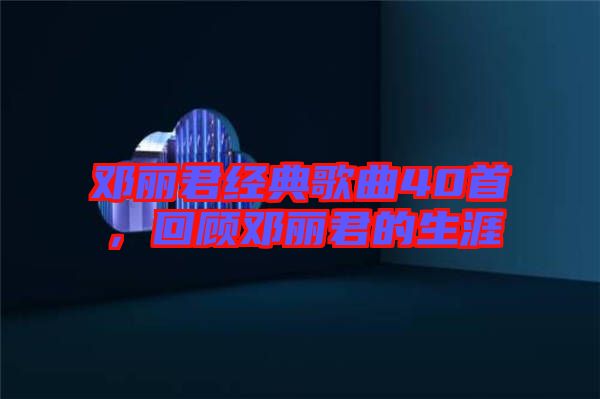 鄧麗君經典歌曲40首，回顧鄧麗君的生涯